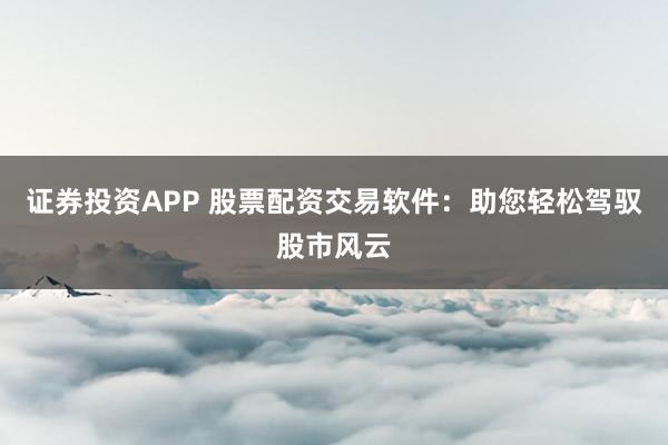 证券投资APP 股票配资交易软件：助您轻松驾驭股市风云