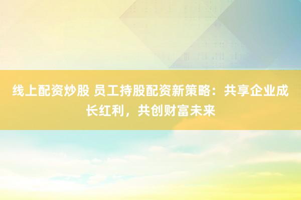线上配资炒股 员工持股配资新策略：共享企业成长红利，共创财富未来
