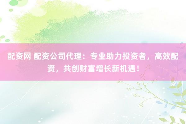 配资网 配资公司代理：专业助力投资者，高效配资，共创财富增长新机遇！