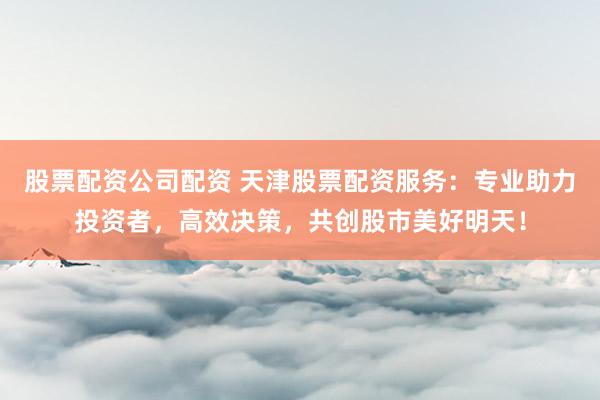 股票配资公司配资 天津股票配资服务：专业助力投资者，高效决策，共创股市美好明天！