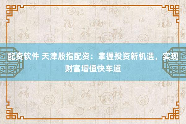 配资软件 天津股指配资：掌握投资新机遇，实现财富增值快车道