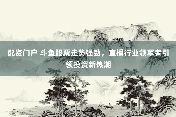 配资门户 斗鱼股票走势强劲，直播行业领军者引领投资新热潮