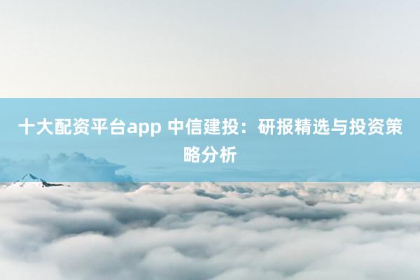 十大配资平台app 中信建投：研报精选与投资策略分析