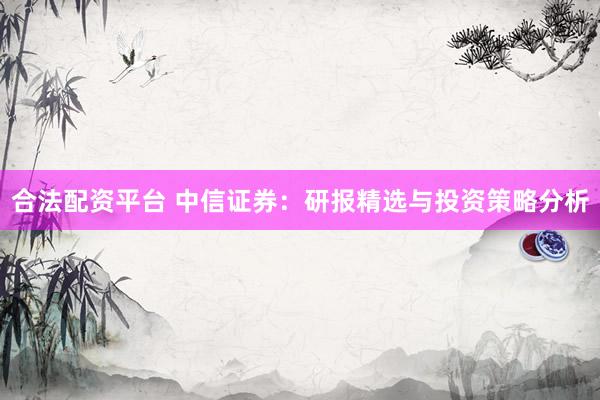 合法配资平台 中信证券：研报精选与投资策略分析