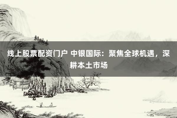 线上股票配资门户 中银国际：聚焦全球机遇，深耕本土市场