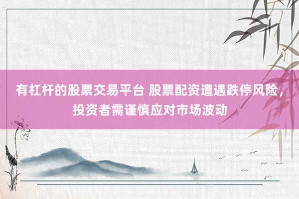 有杠杆的股票交易平台 股票配资遭遇跌停风险，投资者需谨慎应对市场波动