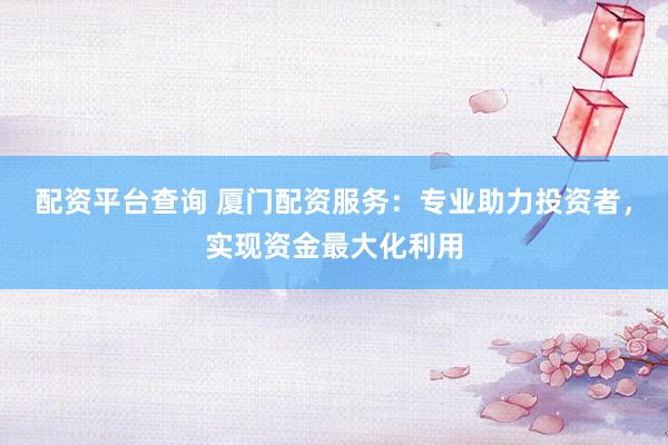 配资平台查询 厦门配资服务：专业助力投资者，实现资金最大化利用