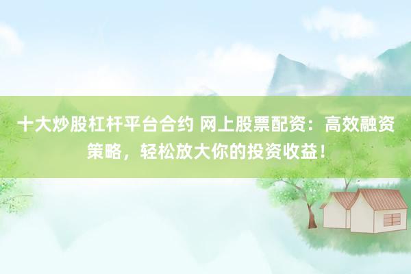 十大炒股杠杆平台合约 网上股票配资：高效融资策略，轻松放大你的投资收益！