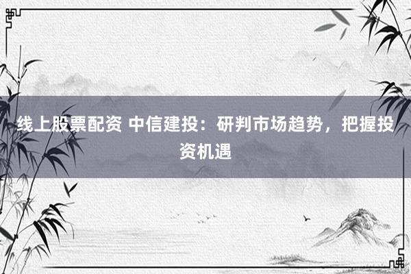线上股票配资 中信建投：研判市场趋势，把握投资机遇