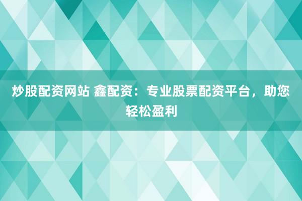 炒股配资网站 鑫配资：专业股票配资平台，助您轻松盈利