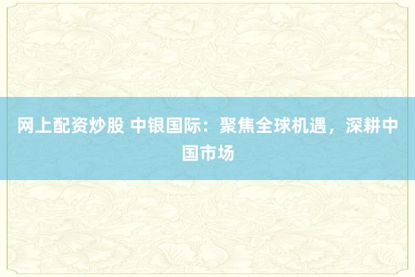 网上配资炒股 中银国际：聚焦全球机遇，深耕中国市场