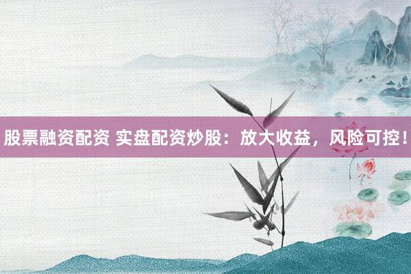 股票融资配资 实盘配资炒股：放大收益，风险可控！