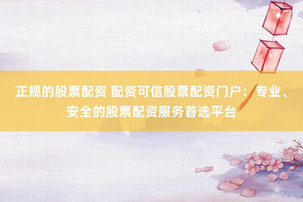 正规的股票配资 配资可信股票配资门户：专业、安全的股票配资服务首选平台
