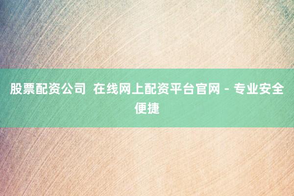 股票配资公司  在线网上配资平台官网 - 专业安全便捷