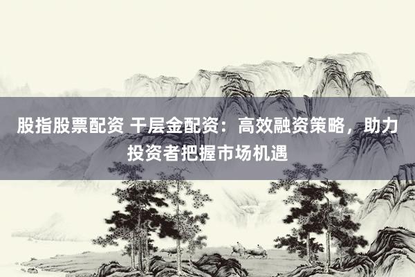 股指股票配资 干层金配资：高效融资策略，助力投资者把握市场机遇