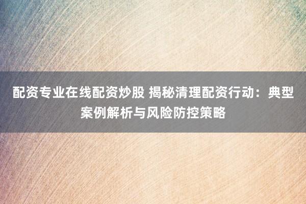 配资专业在线配资炒股 揭秘清理配资行动：典型案例解析与风险防控策略