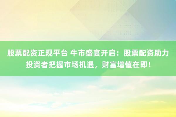 股票配资正规平台 牛市盛宴开启：股票配资助力投资者把握市场机遇，财富增值在即！