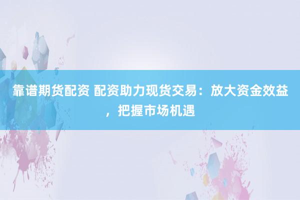 靠谱期货配资 配资助力现货交易：放大资金效益，把握市场机遇