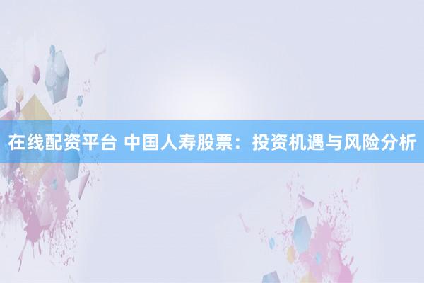 在线配资平台 中国人寿股票：投资机遇与风险分析