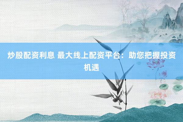炒股配资利息 最大线上配资平台：助您把握投资机遇