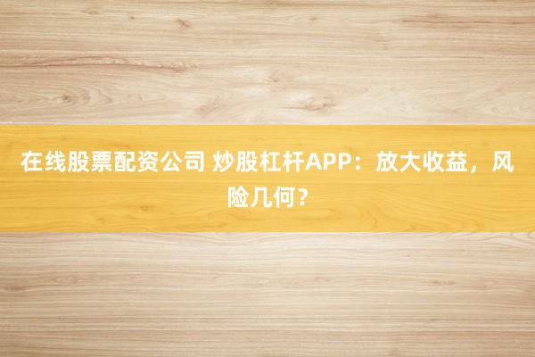 在线股票配资公司 炒股杠杆APP:放大收益,风险几何?
