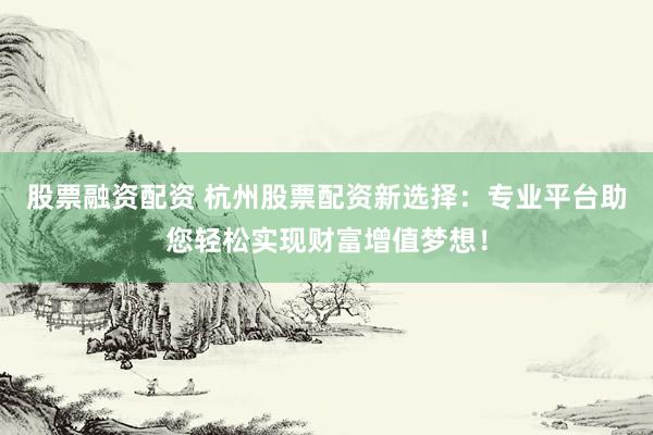 股票融资配资 杭州股票配资新选择:专业平台助您轻松实现财富增值梦想!
