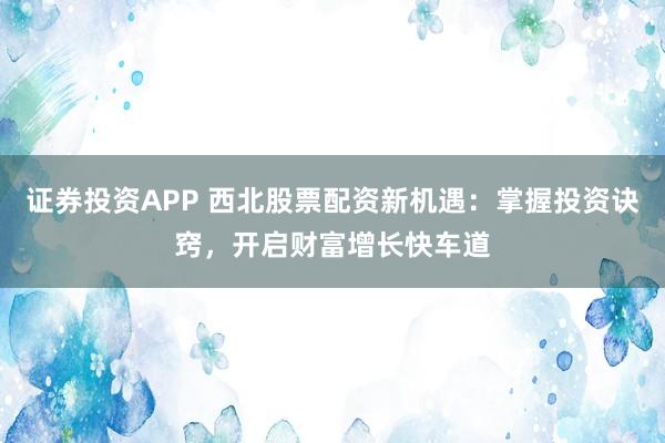 证券投资APP 西北股票配资新机遇:掌握投资诀窍,开启财富增长快车道