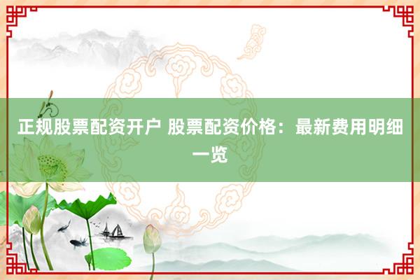 正规股票配资开户 股票配资价格:最新费用明细一览