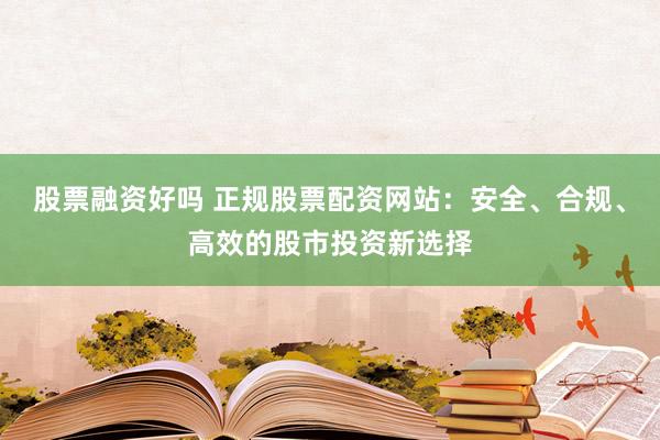 股票融资好吗 正规股票配资网站:安全、合规、高效的股市投资新选择
