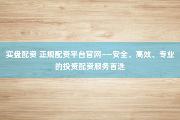 实盘配资 正规配资平台官网——安全、高效、专业的投资配资服务首选