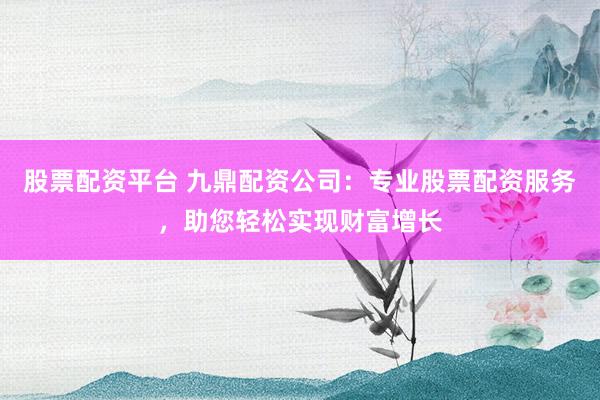 股票配资平台 九鼎配资公司:专业股票配资服务,助您轻松实现财富增长