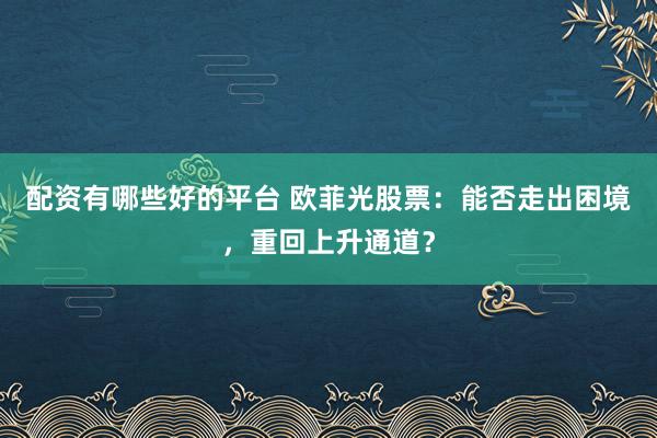 配资有哪些好的平台 欧菲光股票:能否走出困境,重回上升通道?