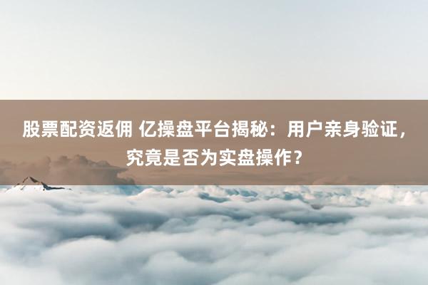 股票配资返佣 亿操盘平台揭秘：用户亲身验证，究竟是否为实盘操作？