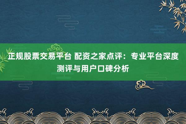 正规股票交易平台 配资之家点评:专业平台深度测评与用户口碑分析