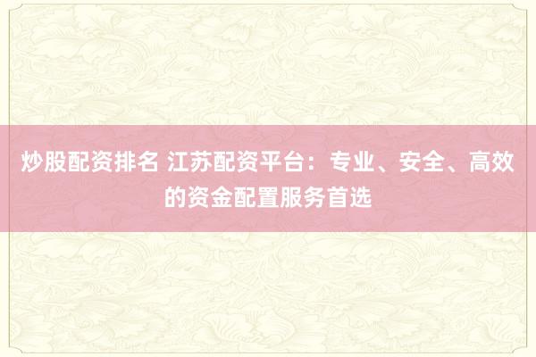 炒股配资排名 江苏配资平台：专业、安全、高效的资金配置服务首选