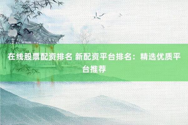 在线股票配资排名 新配资平台排名:精选优质平台推荐