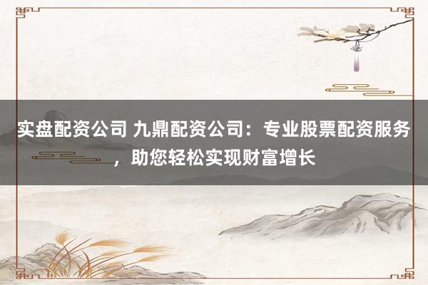 实盘配资公司 九鼎配资公司:专业股票配资服务,助您轻松实现财富增长