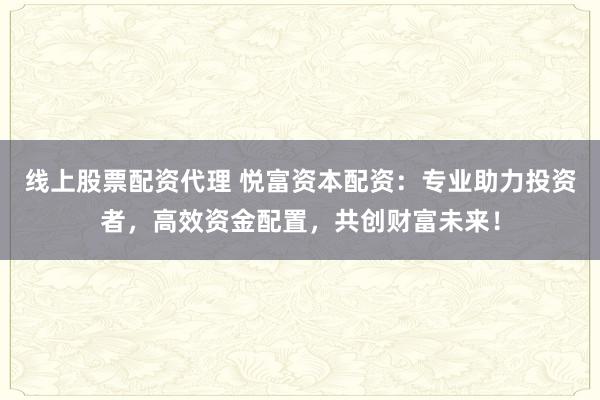 线上股票配资代理 悦富资本配资:专业助力投资者,高效资金配置,共创财富未来!
