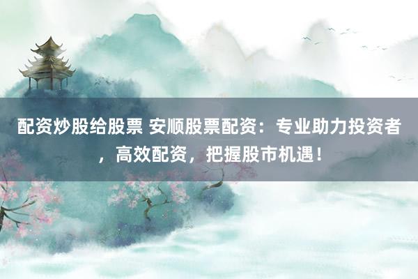 配资炒股给股票 安顺股票配资:专业助力投资者,高效配资,把握股市机遇!