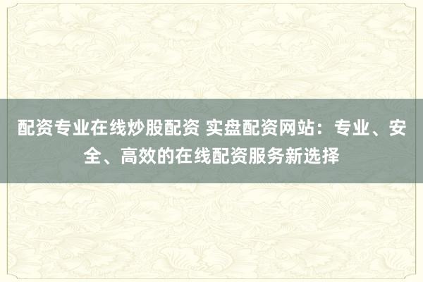 配资专业在线炒股配资 实盘配资网站：专业、安全、高效的在线配资服务新选择