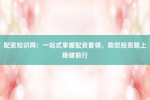 配资知识网：一站式掌握配资要领，助您投资路上稳健前行
