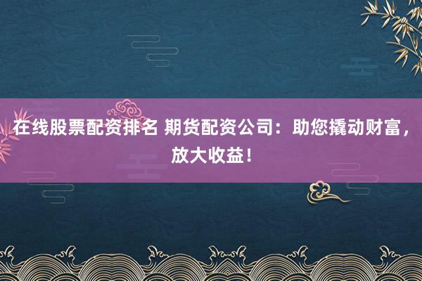在线股票配资排名 期货配资公司：助您撬动财富，放大收益！