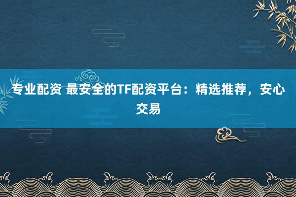 专业配资 最安全的TF配资平台：精选推荐，安心交易