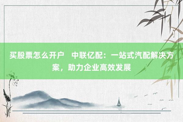 买股票怎么开户   中联亿配：一站式汽配解决方案，助力企业高效发展
