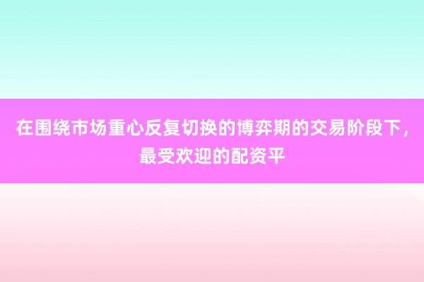 在围绕市场重心反复切换的博弈期的交易阶段下，最受欢迎的配资平