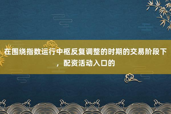 在围绕指数运行中枢反复调整的时期的交易阶段下，配资活动入口的