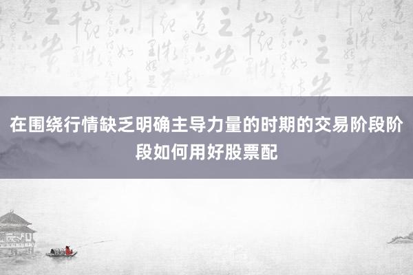 在围绕行情缺乏明确主导力量的时期的交易阶段阶段如何用好股票配