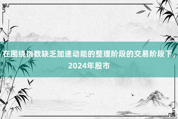 在围绕指数缺乏加速动能的整理阶段的交易阶段下,2024年股市