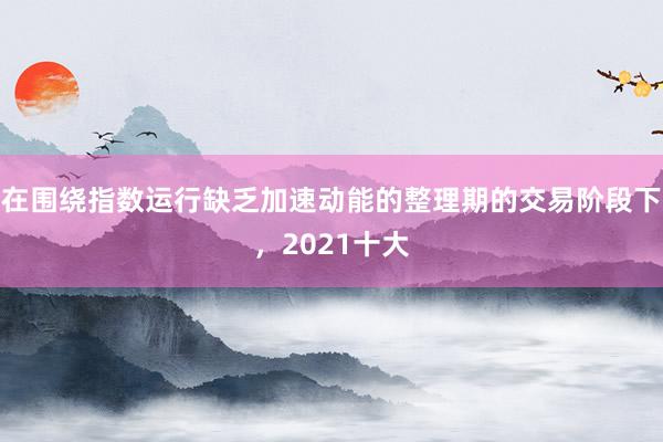 在围绕指数运行缺乏加速动能的整理期的交易阶段下,2021十大