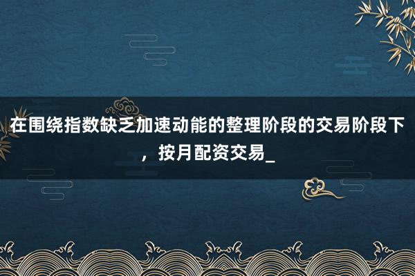 在围绕指数缺乏加速动能的整理阶段的交易阶段下,按月配资交易_